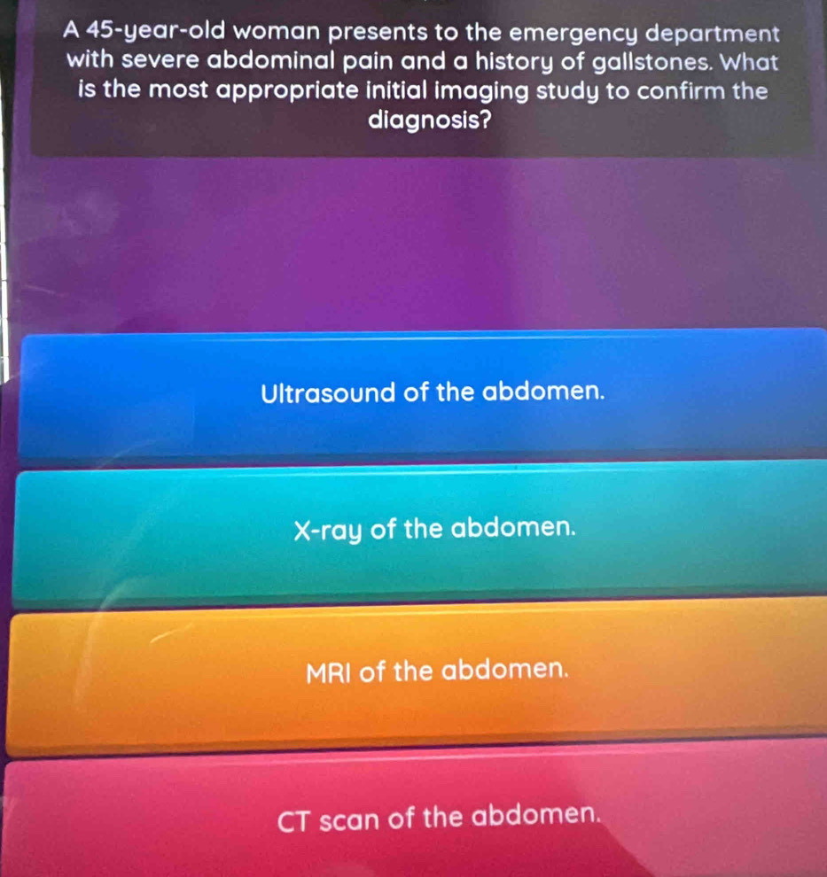 A 45-year-old woman presents to the emergency department
with severe abdominal pain and a history of gallstones. What
is the most appropriate initial imaging study to confirm the
diagnosis?
Ultrasound of the abdomen.
X -ray of the abdomen.
MRI of the abdomen.
CT scan of the abdomen.