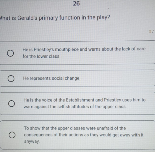 What is Gerald's primary function in the play?
0 /
He is Priestley's mouthpiece and warns about the lack of care
for the lower class.
He represents social change.
He is the voice of the Establishment and Priestley uses him to
warn against the selfish attitudes of the upper class.
To show that the upper classes were unafraid of the
consequences of their actions as they would get away with it
anyway.