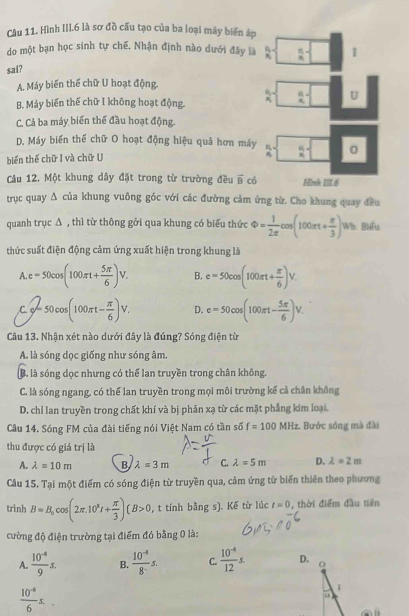 Hình III.6 là sơ đồ cấu tạo của ba loại máy biến áp
do một bạn học sinh tự chế. Nhận định nào dưới đây là
sai?
A. Máy biến thế chữ U hoạt động.
B. Máy biến thế chữ I không hoạt động.
C. Cả ba máy biến thế đầu hoạt động.
D. Máy biến thế chữ O hoạt động hiệu quả hơn máy
biển thế chữ I và chữ U 
Câu 12. Một khung dây đặt trong từ trường đều overline B có
trục quay Δ của khung vuông góc với các đường cảm ứng từ. Cho khung quay đều
quanh trục Δ , thì từ thông gởi qua khung có biểu thức Phi = 1/2π  cos (100π t+ π /3 ) Wa Biểu
thức suất điện động cảm ứng xuất hiện trong khung là
A e=50cos (100π t+ 5π /6 )V.
B. e=50cos (100π t+ π /6 )V.
C. Q=50cos (100π t- π /6 )V. D. e=50cos (100π t- 5π /6 )V.
Câu 13. Nhận xét nào dưới đây là đúng? Sóng điện từ
A. là sóng dọc giống như sóng âm.
B. là sóng dọc nhưng có thể lan truyền trong chân không.
C. là sóng ngang, có thể lan truyền trong mọi môi trường kế cả chân không
D. chỉ lan truyền trong chất khí và bị phản xạ từ các mặt phẳng kim loại.
Câu 14. Sóng FM của đài tiếng nói Việt Nam có tần số f=100 MHz. Bước sóng mà đài
thu được có giá trị là
A. lambda =10m B lambda =3m C. lambda =5m D. lambda =2m
Câu 15. Tại một điểm có sóng điện từ truyền qua, cảm ứng từ biến thiên theo phương
trình B=B_0cos (2π .10^8t+ π /3 )(B>0 , t tính bằng s). Kế từ lúc t=0 ,  thời điểm đầu tiên
cường độ điện trường tại điểm đó bằng 0 là:
A.  (10^(-8))/9 s.  (10^(-8))/8^- s. C.  (10^(-8))/12 s.
B.
 (10^(-8))/6 s.