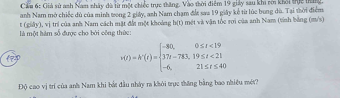 Cầu 6: Giả sử anh Nam nhảy dù từ một chiếc trực thăng. Vào thời điểm 19 giây sau khi rời khỏi trực tháng, 
anh Nam mở chiếc dù của mình trong 2 giây, anh Nam chạm đất sau 19 giây kể từ lúc bung dù. Tại thời điểm 
t (giây), vị trí của anh Nam cách mặt đất một khoảng h(t) mét và vận tốc rơi của anh Nam (tính bằng (m/s) 
là một hàm số được cho bởi công thức:
v(t)=h'(t)=beginarrayl -80,0≤ t<19 37t-783,19≤ t<21 -6,21≤ t≤ 40endarray.
Độ cao vị trí của anh Nam khi bắt đầu nhảy ra khỏi trực thăng bằng bao nhiêu mét?