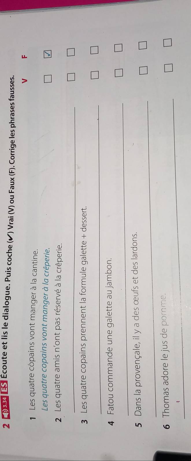 2 29384 Écoute et lis le dialogue. Puis coche (✔) Vrai (V) ou Faux (F). Corrige les phrases fausses. 
V F 
1 Les quatre copains vont manger à la cantine. 
Les quatre copains vont manger à la crêperie. 
√ 
2 Les quatre amis n'ont pas réservé à la crêperie. 
_ 
3 Les quatre copains prennent la formule galette + dessert. 
_ 
4 Fatou commande une galette au jambon: 
_ 
5 Dans la provençale, il y a des œufs et des lardons. 
_ 
_ 
6 Thomas adore le jus de porme.