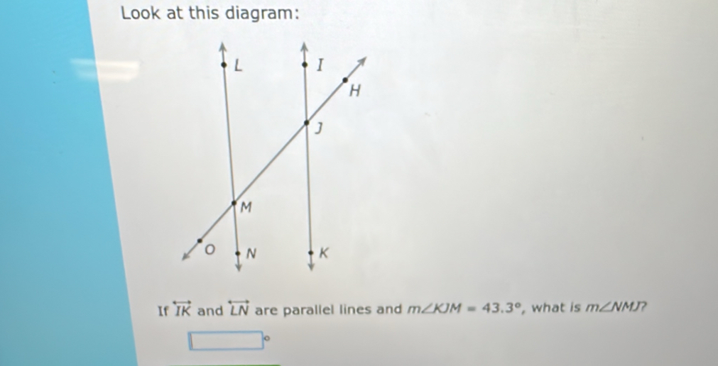 Look at this diagram: 
If overleftrightarrow IK and overleftrightarrow LN are parallel lines and m∠ KJM=43.3° , what is m∠ NMJ
□°