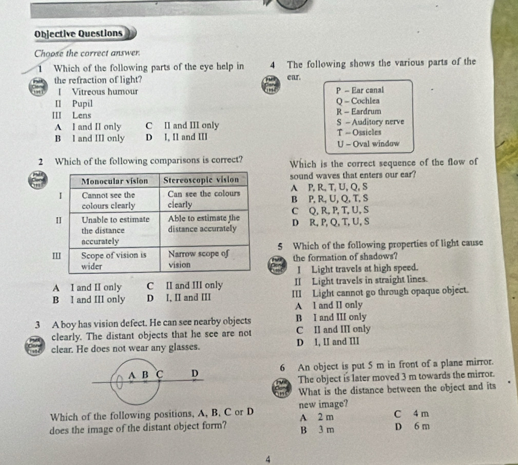 Objective Questions
Choose the correct answer.
1 Which of the following parts of the eye help in 4 The following shows the various parts of the
the refraction of light? ear.
[ Vitreous humour P - Ear canal
II Pupil Q - Cochlea
III Lens R - Eardrum
A I and II only C II and III only S - Auditory nerve
B l and III only D I, I1 and III T - Ossicles
U - Oval window
2 Which of the following comparisons is correct? Which is the correct sequence of the flow of
sound waves that enters our ear?
A P, R, T, U, Q, S
B P, R, U, Q, T, S
C Q, R, P, T, U, S
D R, P, Q, T, U, S
5 Which of the following properties of light cause
the formation of shadows?
I Light travels at high speed.
A I and II only C II and III only II Light travels in straight lines.
B I and III only D I, II and III III Light cannot go through opaque object.
A I and II only
3 A boy has vision defect. He can see nearby objects B I and III only
clearly. The distant objects that he see are not C II and III only
clear. He does not wear any glasses. D 1, II and III
6 An object is put 5 m in front of a plane mirror.
The object is later moved 3 m towards the mirror.
What is the distance between the object and its
Which of the following positions, A, B, C or D new image? C 4 m
does the image of the distant object form? A 2 m
B 3 m D 6 m
4