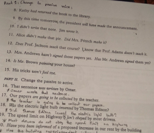 Kathy had returned the book to the library. 
9. By this time tomorrow, the president will have made the announcement. 
10. I didn’t write that note. Jim wrote it. 
11. Alice didn’t make that pie. Did Mrs. French make it? 
12. Does Prof. Jackson teach that course? I know that Prof. Adams doesn't teach it. 
13. Mrs. Andrews hasn’t signed those papers yet. Has Mr. Andrews signed them yet? 
14. Is Mr. Brown painting your house? 
15. His tricks won’t fool me. 
PRT II. Change the passive to active. 
16. That sentence was written by Omar. 
17. Our papers are e collected by the teacher. 
18. Was the electric light bulb invented by Thomas Edison? 
19. The speed limit on Highway ed by most drivers. 
 Have you been informed of a proposed increase in our rent by the building