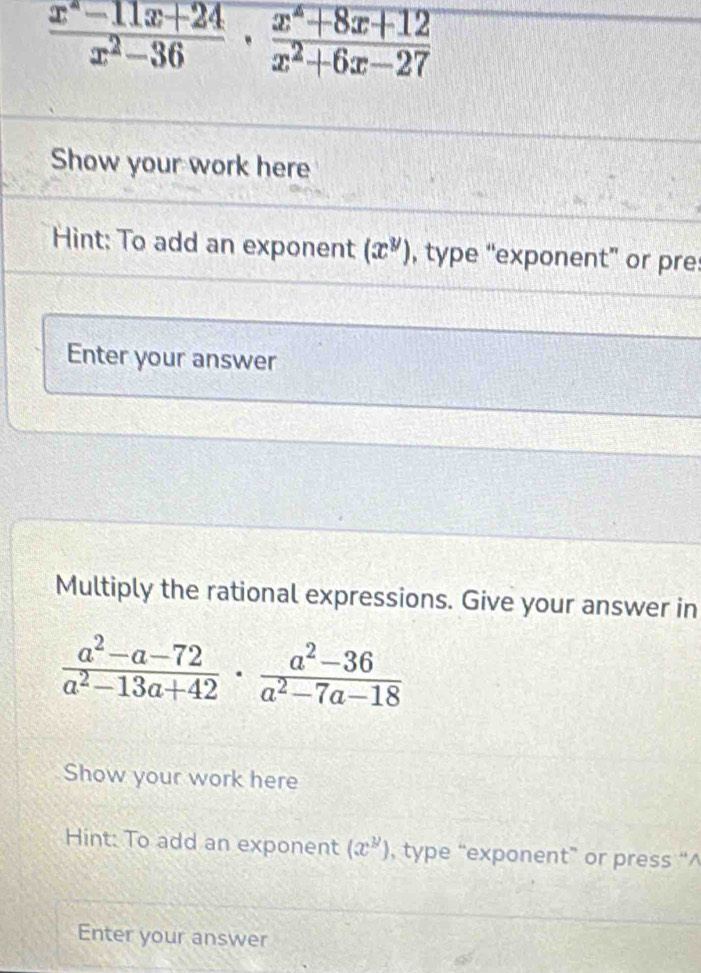  (x^*-11x+24)/x^2-36 ·  (x^*+8x+12)/x^2+6x-27 
Show your work here 
Hint: To add an exponent (x^y) , type “exponent” or pre: 
Enter your answer 
Multiply the rational expressions. Give your answer in
 (a^2-a-72)/a^2-13a+42 ·  (a^2-36)/a^2-7a-18 
Show your work here 
Hint: To add an exponent (x^y) , type “exponent” or press “^ 
Enter your answer