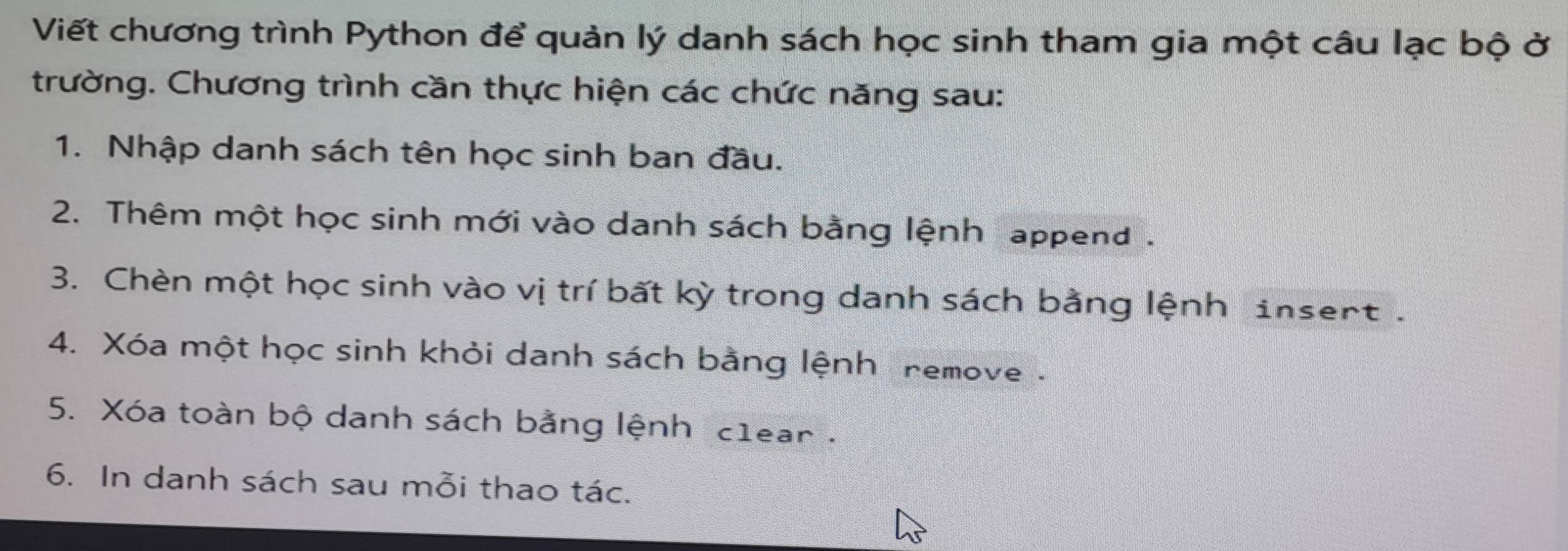 Viết chương trình Python để quản lý danh sách học sinh tham gia một câu lạc bộ ở 
trường. Chương trình cần thực hiện các chức năng sau: 
1. Nhập danh sách tên học sinh ban đầu. 
2. Thêm một học sinh mới vào danh sách bằng lệnh append . 
3. Chèn một học sinh vào vị trí bất kỳ trong danh sách bằng lệnh insent . 
4. Xóa một học sinh khỏi danh sách bằng lệnh remove 
5. Xóa toàn bộ danh sách bằng lệnh c1ear . 
6. In danh sách sau mỗi thao tác.