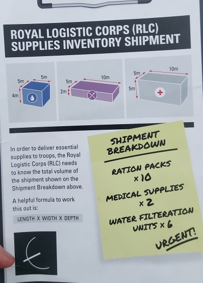 ROYAL LOGISTIC CORPS (RLC) 
SUPPLIES INVENTORY SHIPMENT 
In order to deliver essential 
BREAKDOWN SHIPMENT 
supplies to troops, the Royal 
Logistic Corps (RLC) needs 
to know the total volume of RATION PACKS 
the shipment shown on the
* 10
Shipment Breakdown above. 
A helpful formula to work MEDICAL SUPPLIES 
this out is: * 2
LENGTH X WIDTH X DEPTH 
WATER FILTERATION 
UNITS * 6
URGENT!