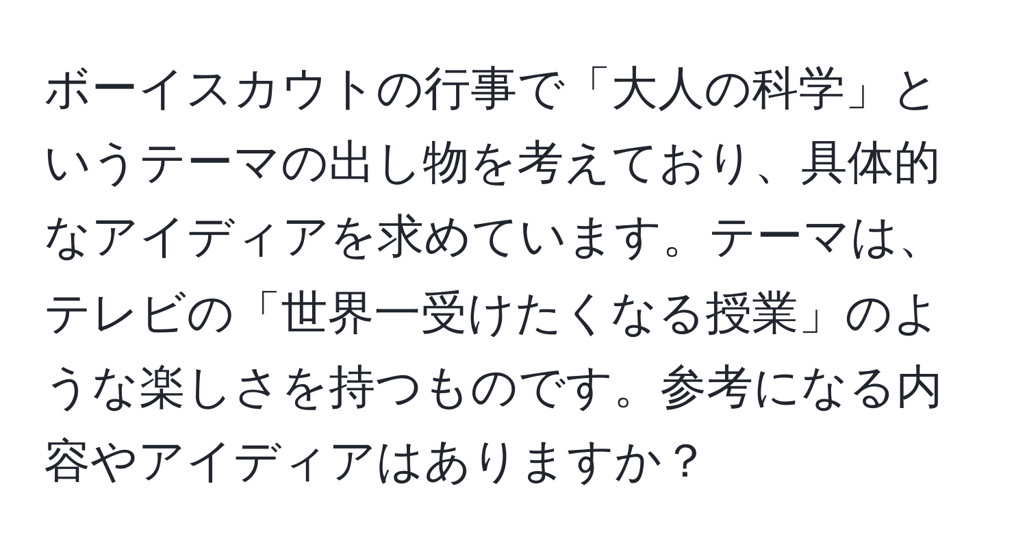 ボーイスカウトの行事で「大人の科学」というテーマの出し物を考えており、具体的なアイディアを求めています。テーマは、テレビの「世界一受けたくなる授業」のような楽しさを持つものです。参考になる内容やアイディアはありますか？