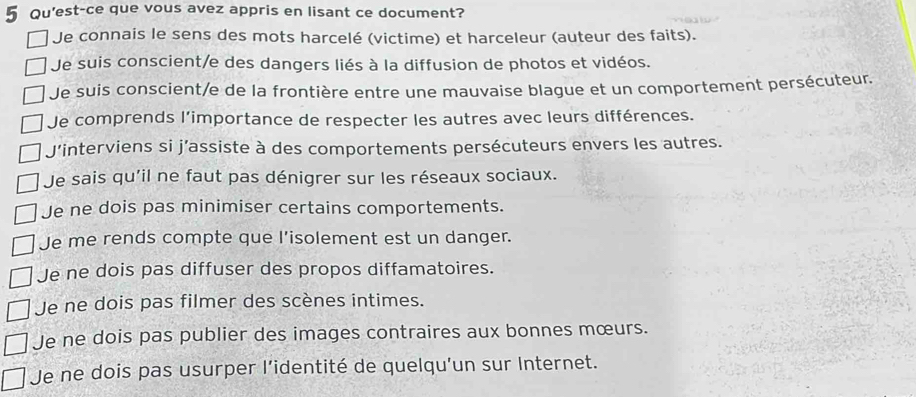 Qu'est-ce que vous avez appris en lisant ce document?
Je connais le sens des mots harcelé (victime) et harceleur (auteur des faits).
Je suis conscient/e des dangers liés à la diffusion de photos et vidéos.
Je suis conscient/e de la frontière entre une mauvaise blague et un comportement persécuteur.
Je comprends l’importance de respecter les autres avec leurs différences.
J'interviens si j’assiste à des comportements persécuteurs envers les autres.
Je sais qu'il ne faut pas dénigrer sur les réseaux sociaux.
Je ne dois pas minimiser certains comportements.
Je me rends compte que l'isolement est un danger.
Je ne dois pas diffuser des propos diffamatoires.
Je ne dois pas filmer des scènes intimes.
Je ne dois pas publier des images contraires aux bonnes mœurs.
Je ne dois pas usurper l’identité de quelqu’un sur Internet.