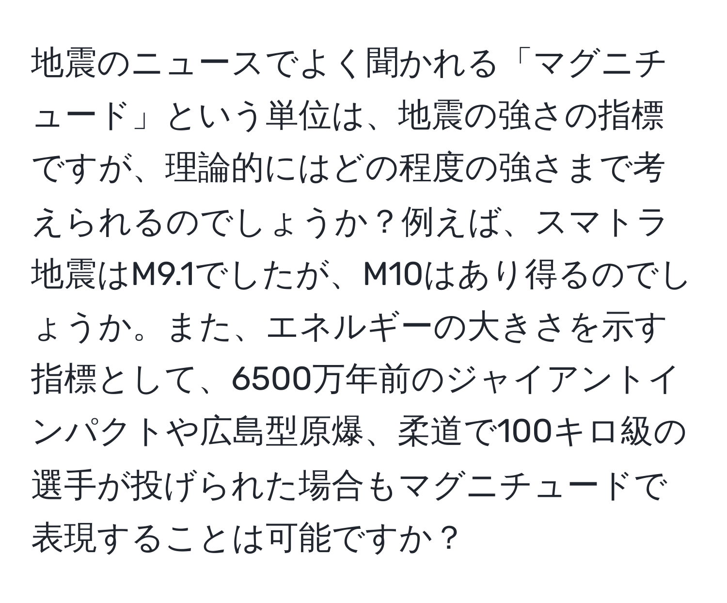 地震のニュースでよく聞かれる「マグニチュード」という単位は、地震の強さの指標ですが、理論的にはどの程度の強さまで考えられるのでしょうか？例えば、スマトラ地震はM9.1でしたが、M10はあり得るのでしょうか。また、エネルギーの大きさを示す指標として、6500万年前のジャイアントインパクトや広島型原爆、柔道で100キロ級の選手が投げられた場合もマグニチュードで表現することは可能ですか？