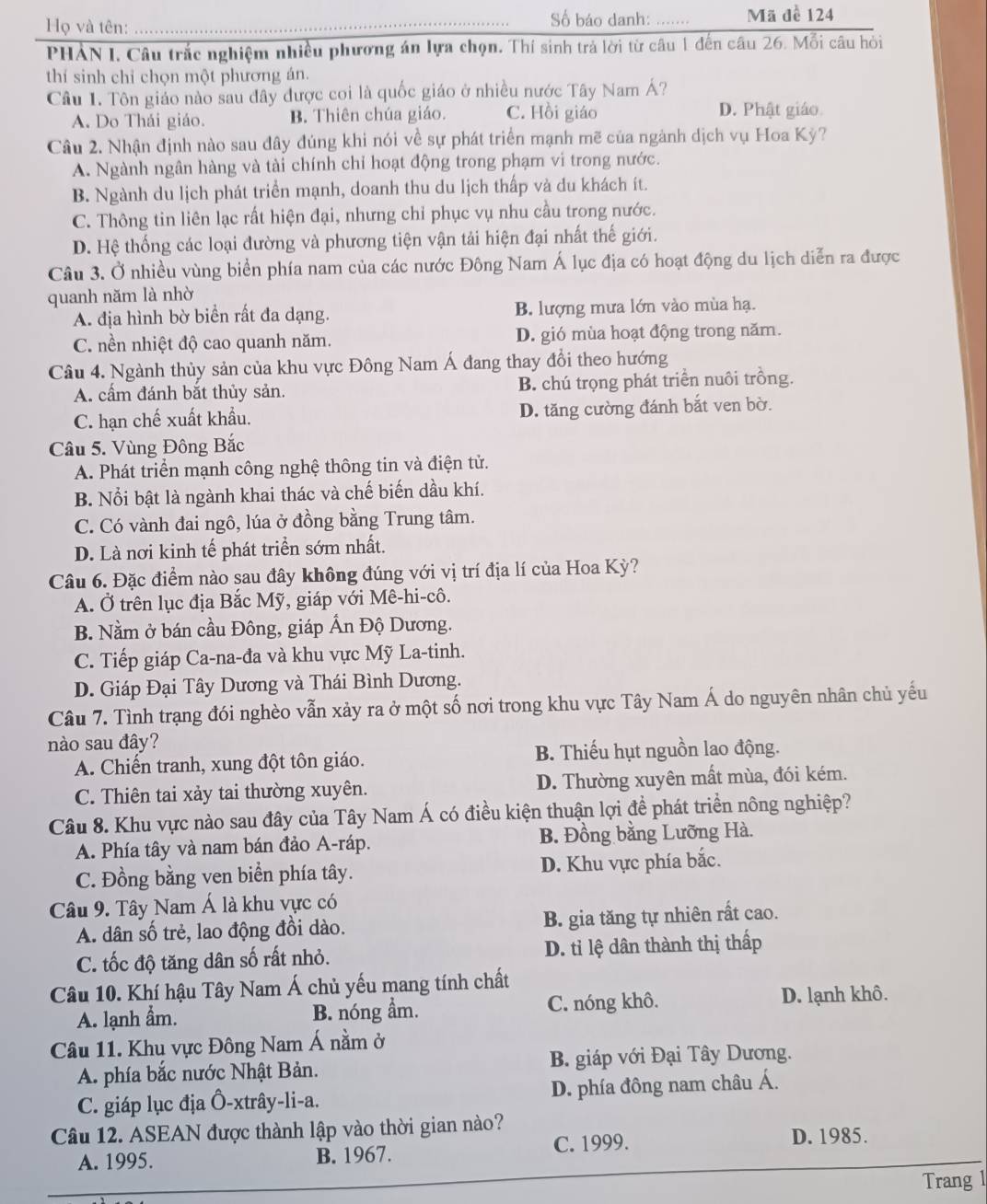 Số báo danh:
Họ và tên: __Mã đề 124
PHẢN I. Câu trắc nghiệm nhiều phương án lựa chọn. Thí sinh trả lời từ câu 1 đến câu 26. Mỗi câu hỏi
thí sinh chỉ chọn một phương án.
Câu 1. Tôn giáo nào sau đây được coi là quốc giáo ở nhiều nước Tây Nam Á?
A. Do Thái giáo. B. Thiên chúa giáo. C. Hồi giáo D. Phật giáo
Câu 2. Nhận định nào sau đây đúng khi nói về sự phát triển mạnh mẽ của ngành dịch vụ Hoa Kỳ?
A. Ngành ngân hàng và tài chính chỉ hoạt động trong phạm vi trong nước.
B. Ngành du lịch phát triển mạnh, doanh thu du lịch thấp và du khách ít.
C. Thông tin liên lạc rất hiện đại, nhưng chỉ phục vụ nhu cầu trong nước.
D. Hệ thống các loại đường và phương tiện vận tải hiện đại nhất thế giới.
Câu 3. Ở nhiều vùng biển phía nam của các nước Đông Nam Á lục địa có hoạt động du lịch diễn ra được
quanh năm là nhờ
A. địa hình bờ biển rất đa dạng. B. lượng mưa lớn vào mùa hạ.
C. nền nhiệt độ cao quanh năm. D. gió mùa hoạt động trong năm.
Câu 4. Ngành thủy sản của khu vực Đông Nam Á đang thay đổi theo hướng
A. cấm đánh bắt thủy sản. B. chú trọng phát triển nuôi trồng.
C. hạn chế xuất khẩu. D. tăng cường đánh bắt ven bờ.
Câu 5. Vùng Đông Bắc
A. Phát triển mạnh công nghệ thông tin và điện tử.
B. Nổi bật là ngành khai thác và chế biến dầu khí.
C. Có vành đai ngô, lúa ở đồng bằng Trung tâm.
D. Là nơi kinh tế phát triển sớm nhất.
Câu 6. Đặc điểm nào sau đây không đúng với vị trí địa lí của Hoa Kỳ?
A. Ở trên lục địa Bắc Mỹ, giáp với Mê-hi-cô.
B. Nằm ở bán cầu Đông, giáp Ấn Độ Dương.
C. Tiếp giáp Ca-na-đa và khu vực Mỹ La-tinh.
D. Giáp Đại Tây Dương và Thái Bình Dương.
Câu 7. Tình trạng đói nghèo vẫn xảy ra ở một số nơi trong khu vực Tây Nam Á do nguyên nhân chủ yếu
nào sau đây?
A. Chiến tranh, xung đột tôn giáo. B. Thiếu hụt nguồn lao động.
C. Thiên tai xảy tai thường xuyên. D. Thường xuyên mất mùa, đói kém.
Câu 8. Khu vực nào sau đây của Tây Nam Á có điều kiện thuận lợi đề phát triển nông nghiệp?
A. Phía tây và nam bán đảo A-ráp. B. Đồng bằng Lưỡng Hà.
C. Đồng bằng ven biển phía tây. D. Khu vực phía bắc.
Câu 9. Tây Nam Á là khu vực có
A. dân số trẻ, lao động đồi dào. B. gia tăng tự nhiên rất cao.
C. tốc độ tăng dân số rất nhỏ. D. tỉ lệ dân thành thị thấp
Câu 10. Khí hậu Tây Nam Á chủ yếu mang tính chất
A. lạnh ẩm. B. nóng ẩm. C. nóng khô. D. lạnh khô.
Câu 11. Khu vực Đông Nam Á nằm ở
A. phía bắc nước Nhật Bản. B. giáp với Đại Tây Dương.
C. giáp lục địa Ô-xtrây-li-a. D. phía đông nam châu Á.
Câu 12. ASEAN được thành lập vào thời gian nào?
C. 1999. D. 1985.
A. 1995. B. 1967.
Trang l