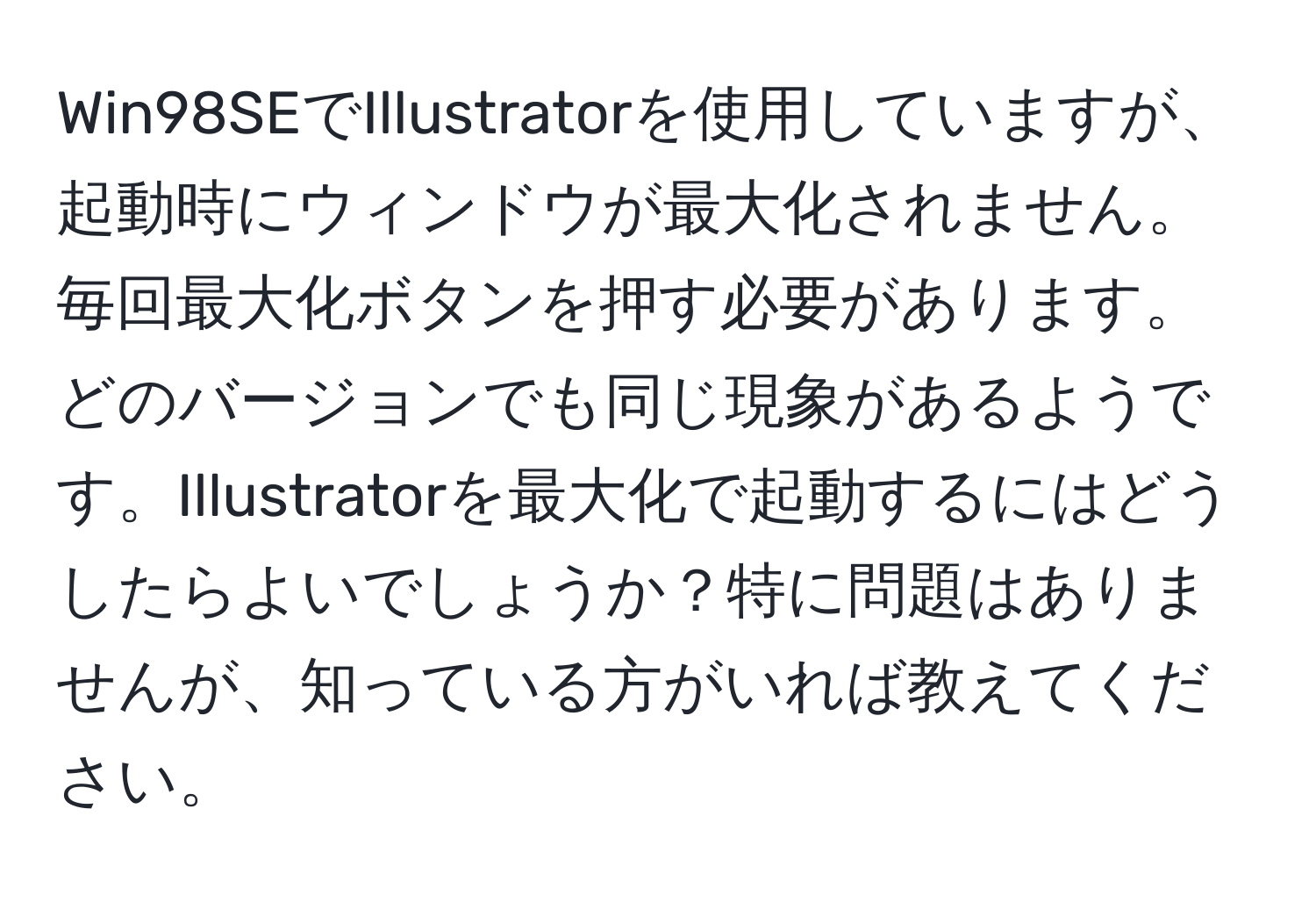 Win98SEでIllustratorを使用していますが、起動時にウィンドウが最大化されません。毎回最大化ボタンを押す必要があります。どのバージョンでも同じ現象があるようです。Illustratorを最大化で起動するにはどうしたらよいでしょうか？特に問題はありませんが、知っている方がいれば教えてください。