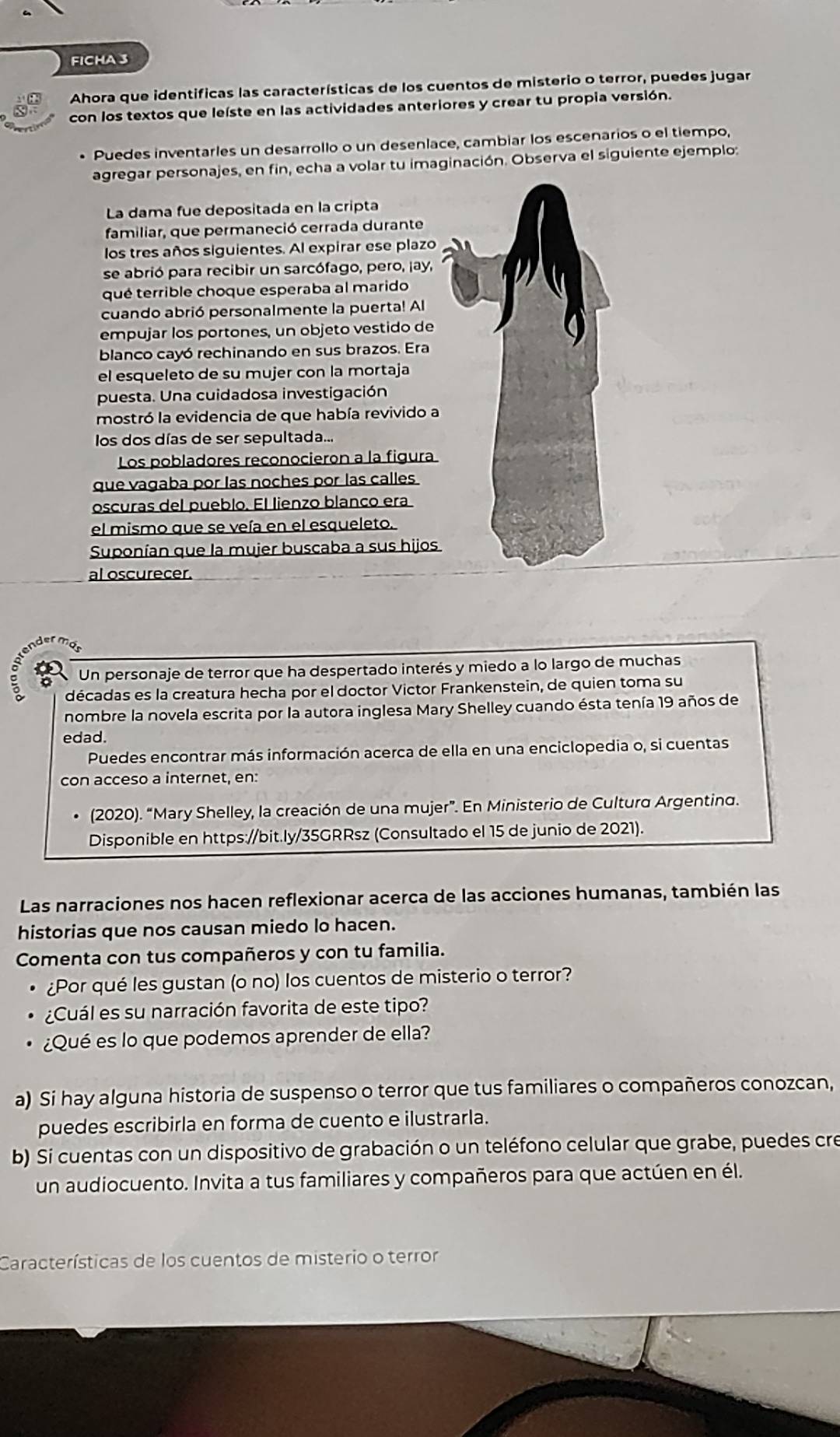 FICHA 3
Ahora que identificas las características de los cuentos de misterio o terror, puedes jugar
con los textos que leíste en las actividades anteriores y crear tu propia versión.
• Puedes inventarles un desarrollo o un desenlace, cambiar los escenarios o el tiempo,
agregar personajes, en fin, echa a volar tu imaginación. Observa el siguiente ejemplo:
La dama fue depositada en la cripta
familiar, que permaneció cerrada durante
los tres años siguientes. Al expirar ese plazo
se abrió para recibir un sarcófago, pero, ¡ay,
qué terrible choque esperaba al marido
cuando abrió personalmente la puerta! Al
empujar los portones, un objeto vestido de
blanco cayó rechinando en sus brazos. Era
el esqueleto de su mujer con la mortaja
puesta. Una cuidadosa investigación
mostró la evidencia de que había revivido a
los dos días de ser sepultada...
Los pobladores reconocieron a la figura
que vagaba por las noches por las calles
oscuras del pueblo. El lienzo blanco era
el mismo que se veía en el esqueleto.
Suponían que la mujer buscaba a sus hijos
al oscurecer.
。 Un personaje de terror que ha despertado interés y miedo a lo largo de muchas
décadas es la creatura hecha por el doctor Victor Frankenstein, de quien toma su
nombre la novela escrita por la autora inglesa Mary Shelley cuando ésta tenía 19 años de
edad.
Puedes encontrar más información acerca de ella en una enciclopedia o, si cuentas
con acceso a internet, en:
(2020). “Mary Shelley, la creación de una mujer”. En Ministerio de Cultura Argentina.
Disponible en https://bit.ly/35GRRsz (Consultado el 15 de junio de 2021).
Las narraciones nos hacen reflexionar acerca de las acciones humanas, también las
historias que nos causan miedo lo hacen.
Comenta con tus compañeros y con tu familia.
¿Por qué les gustan (o no) los cuentos de misterio o terror?
¿Cuál es su narración favorita de este tipo?
¿Qué es lo que podemos aprender de ella?
a) Si hay alguna historia de suspenso o terror que tus familiares o compañeros conozcan,
puedes escribirla en forma de cuento e ilustrarla.
b) Si cuentas con un dispositivo de grabación o un teléfono celular que grabe, puedes cre
un audiocuento. Invita a tus familiares y compañeros para que actúen en él.
Características de los cuentos de misterio o terror