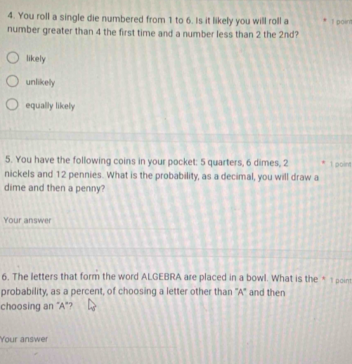 You roll a single die numbered from 1 to 6. Is it likely you will roll a 1 point
number greater than 4 the first time and a number less than 2 the 2nd?
likely
unlikely
equally likely
5. You have the following coins in your pocket: 5 quarters, 6 dimes, 2 1 point
nickels and 12 pennies. What is the probability, as a decimal, you will draw a
dime and then a penny?
Your answer
6. The letters that form the word ALGEBRA are placed in a bowl. What is the * 1 point
probability, as a percent, of choosing a letter other than 'A' and then
choosing an “A”?
Your answer