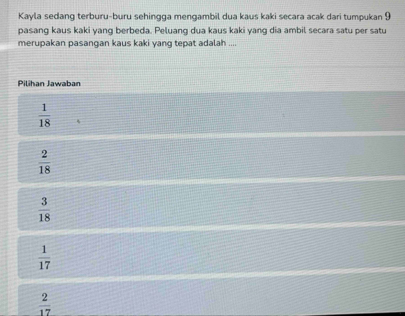 Kayla sedang terburu-buru sehingga mengambil dua kaus kaki secara acak dari tumpukan 9
pasang kaus kaki yang berbeda. Peluang dua kaus kaki yang dia ambil secara satu per satu
merupakan pasangan kaus kaki yang tepat adalah ....
Pilihan Jawaban
 1/18 
 2/18 
 3/18 
 1/17 
 2/17 