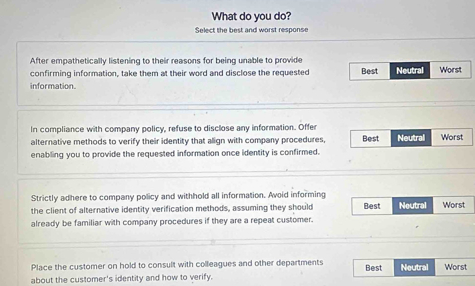 What do you do?
Select the best and worst response
After empathetically listening to their reasons for being unable to provide
confirming information, take them at their word and disclose the requested Best Neutral Worst
information.
In compliance with company policy, refuse to disclose any information. Offer
alternative methods to verify their identity that align with company procedures, Best Neutral Worst
enabling you to provide the requested information once identity is confirmed.
Strictly adhere to company policy and withhold all information. Avoid informing
the client of alternative identity verification methods, assuming they should Best Neutral Worst
already be familiar with company procedures if they are a repeat customer.
Place the customer on hold to consult with colleagues and other departments Best Neutral Worst
about the customer's identity and how to verify.