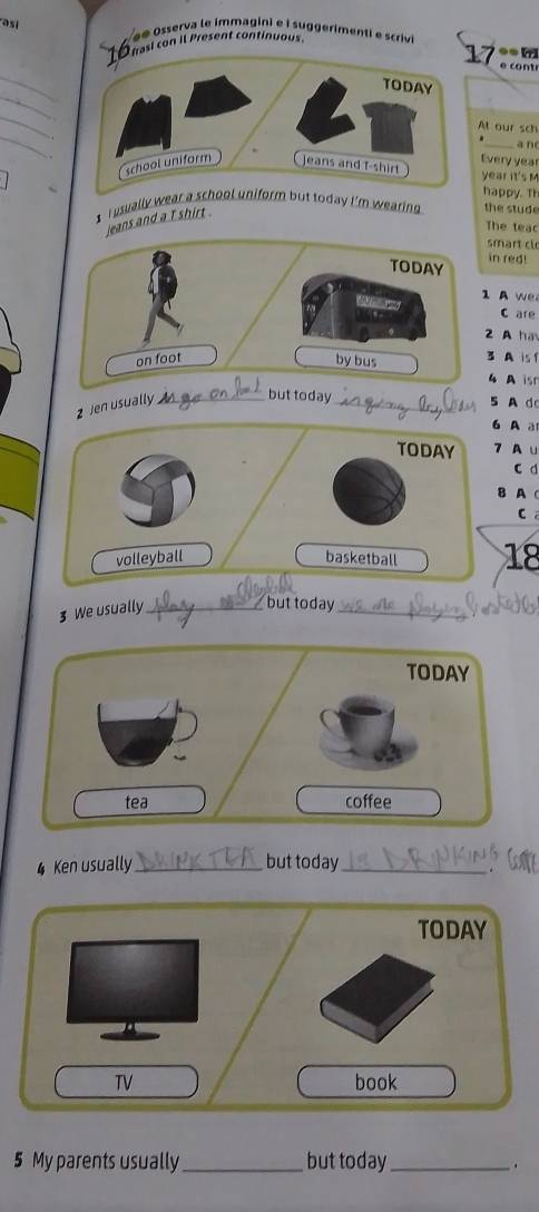 asi 
e Osserva le immagini e i suggerimenti e scrivi 
10nasl con il Present continuous. 
17 •● [ 
e o 
_ 
_ 
_ 
_ 
At our sch 
_an 
Every year
year it's M 
happy. Th 
I usually wear today i'm wearing . the stude 
jeans and a T shirt . 
The teac 
smart cl 
in red! 
A w 
C are 
2 A ha 
3 A is f 
4 A is 
z Jen usually _but today_ 
5 A do 
A a 
7 Au 
c d 
B AC 
C 
3 We usually_ _ 18
but today 
TODAY 
tea coffee 
4 Ken usually_ but today_ 
TODAY 
TV book 
5 My parents usually_ but today_ 
.