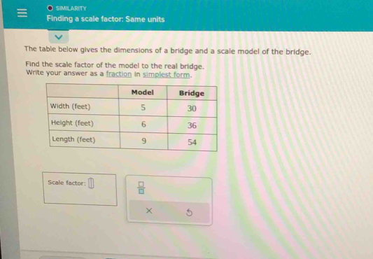 SIMILARITY 
Finding a scale factor: Same units 
The table below gives the dimensions of a bridge and a scale model of the bridge. 
Find the scale factor of the model to the real bridge. 
Write your answer as a fraction in simplest form. 
Scale factor: □  □ /□   
× 5