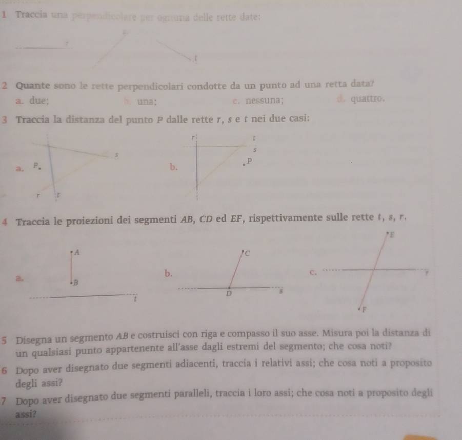 Traccia una perpendicalare per ogruna delle rette date:
<
c
2 Quante sono le rette perpendicolari condotte da un punto ad una retta data?
 a. due; b. una; c. nessuna; d. quattro.
3 Traccia la distanza del punto P dalle rette r, s e t nei due casi:
r
t
s
$
a, P. b.
P
r : D
4 Traccia le proiezioni dei segmenti AB, CD ed EF, rispettivamente sulle rette t, s, r.
A
2. B
t
5 Disegna un segmento AB e costruisci con riga e compasso il suo asse. Misura poi la distanza di
un qualsiasi punto appartenente all’asse dagli estremi del segmento; che cosa noti?
6 Dopo aver disegnato due segmenti adiacenti, traccia i relativi assi; che cosa noti a proposito
degli assi?
7 Dopo aver disegnato due segmentí paralleli, traccia i loro assi; che cosa noti a proposito degli
assi?