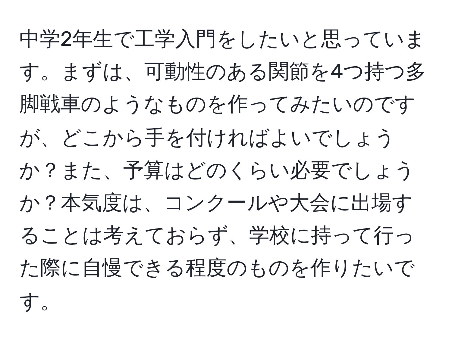 中学2年生で工学入門をしたいと思っています。まずは、可動性のある関節を4つ持つ多脚戦車のようなものを作ってみたいのですが、どこから手を付ければよいでしょうか？また、予算はどのくらい必要でしょうか？本気度は、コンクールや大会に出場することは考えておらず、学校に持って行った際に自慢できる程度のものを作りたいです。