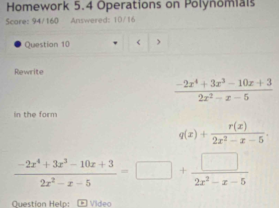 Homework 5.4 Operations on Polynomials
Score: 94/160 Answered: 10/16
Question 10
<
Rewrite
  (-2x^4+3x^3-10x+3)/2x^2-x-5 
in the form
q(x)+ r(x)/2x^2-x-5 .
 (-2x^4+3x^3-10x+3)/2x^2-x-5 =□ + □ /2x^2-x-5 
Question Help: - Video