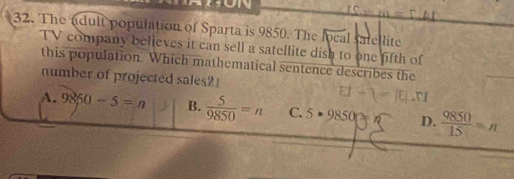 ON
32. The adult population of Sparta is 9850. The local satellite
TV company believes it can sell a satellite dish to one fifth of
this population. Which mathematical sentence describes the
number of projected sales?
81-1=10
A. 9850-5=n B.  5/9850 =n C. 5· 9850 D.  9850/15 =n