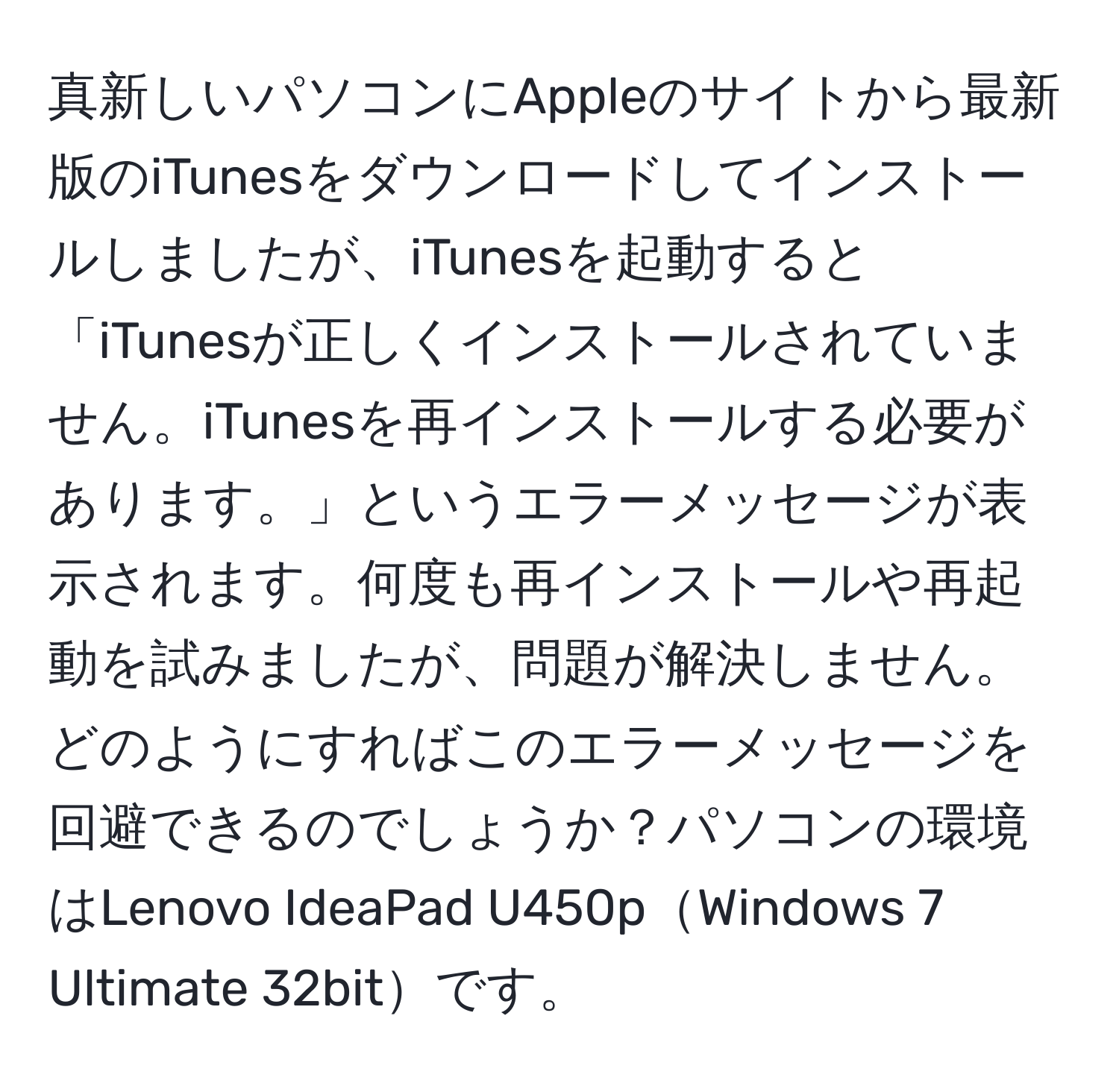 真新しいパソコンにAppleのサイトから最新版のiTunesをダウンロードしてインストールしましたが、iTunesを起動すると「iTunesが正しくインストールされていません。iTunesを再インストールする必要があります。」というエラーメッセージが表示されます。何度も再インストールや再起動を試みましたが、問題が解決しません。どのようにすればこのエラーメッセージを回避できるのでしょうか？パソコンの環境はLenovo IdeaPad U450pWindows 7 Ultimate 32bitです。