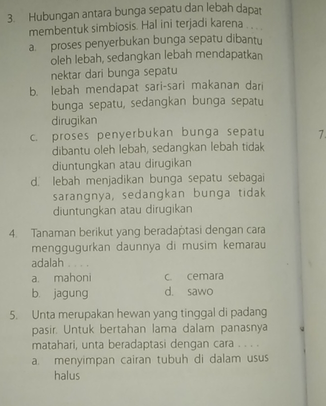 Hubungan antara bunga sepatu dan lebah dapat
membentuk simbiosis. Hal ini terjadi karena . . . .
a. proses penyerbukan bunga sepatu dibantu
oleh lebah, sedangkan lebah mendapatkan
nektar dari bunga sepatu
b. lebah mendapat sari-sari makanan dari
bunga sepatu, sedangkan bunga sepatu
dirugikan
c. proses penyerbukan bunga sepatu 7.
dibantu oleh lebah, sedangkan lebah tidak
diuntungkan atau dirugikan
d. lebah menjadikan bunga sepatu sebagai
sarangnya, sedangkan bunga tidak
diuntungkan atau dirugikan
4. Tanaman berikut yang beradaptasi dengan cara
menggugurkan daunnya di musim kemarau
adalah . . .
a. mahoni c. cemara
b. jagung d. sawo
5. Unta merupakan hewan yang tinggal di padang
pasir. Untuk bertahan lama dalam panasnya
matahari, unta beradaptasi dengan cara . . . .
a. menyimpan cairan tubuh di dalam usus
halus