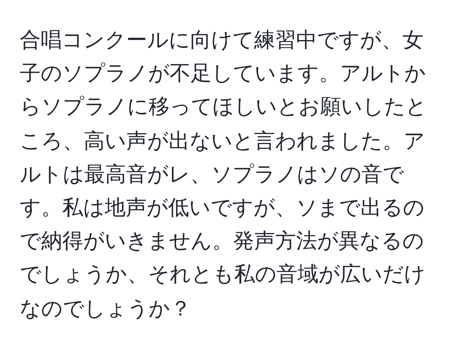 合唱コンクールに向けて練習中ですが、女子のソプラノが不足しています。アルトからソプラノに移ってほしいとお願いしたところ、高い声が出ないと言われました。アルトは最高音がレ、ソプラノはソの音です。私は地声が低いですが、ソまで出るので納得がいきません。発声方法が異なるのでしょうか、それとも私の音域が広いだけなのでしょうか？