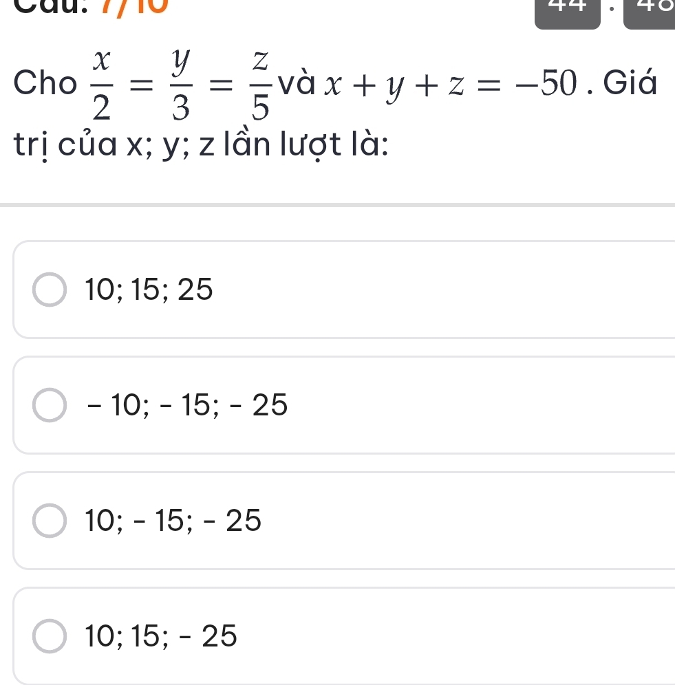 Cầu. 7/10
Cho  x/2 = y/3 = z/5  và x+y+z=-50. Giá
trị của x; y; z lần lượt là:
10; 15; 25
- 10; - 15; - 25
10; - 15; - 25
10; 15; - 25