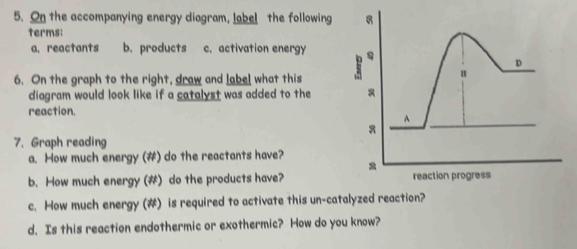 On the accompanying energy diagram, label the following 
terms: 
a.reactants b. products c. activation energy 
6. On the graph to the right, draw and label what this 
diagram would look like if a catalyst was added to the 
reaction. 
7. Graph reading 
a. How much energy (#) do the reactants have? 
b. How much energy (#) do the products have? 
c. How much energy (#) is required to activate this un-catalyzed reaction? 
d. Is this reaction endothermic or exothermic? How do you know?