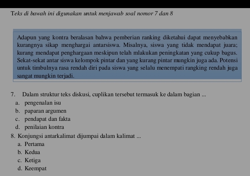 Teks di bawah ini digunakan untuk menjawab soal nomor 7 dan 8
Adapun yang kontra beralasan bahwa pemberian ranking diketahui dapat menyebabkan
kurangnya sikap menghargai antarsiswa. Misalnya, siswa yang tidak mendapat juara;
kurang mendapat penghargaan meskipun telah mlakukan peningkatan yang cukup bagus.
Sekat-sekat antar siswa kelompok pintar dan yang kurang pintar mungkin juga ada. Potensi
untuk timbulnya rasa rendah diri pada siswa yang selalu menempati rangking rendah juga
sangat mungkin terjadi.
7. Dalam struktur teks diskusi, cuplikan tersebut termasuk ke dalam bagian ...
a. pengenalan isu
b. paparan argumen
c. pendapat dan fakta
d. penilaian kontra
8. Konjungsi antarkalimat dijumpai dalam kalimat ...
a. Pertama
b. Kedua
c. Ketiga
d. Keempat