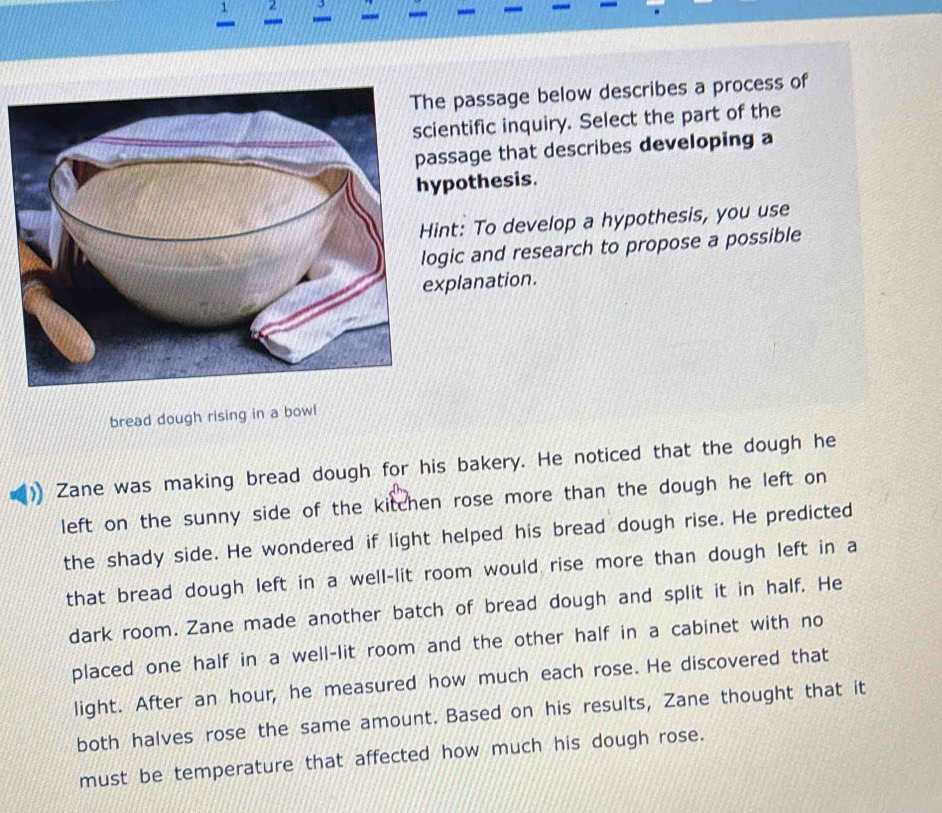 passage below describes a process of 
ntific inquiry. Select the part of the 
sage that describes developing a 
pothesis. 
nt: To develop a hypothesis, you use 
ic and research to propose a possible 
planation. 
bread dough rising in a bowl 
Zane was making bread dough for his bakery. He noticed that the dough he 
left on the sunny side of the kitchen rose more than the dough he left on 
the shady side. He wondered if light helped his bread dough rise. He predicted 
that bread dough left in a well-lit room would rise more than dough left in a 
dark room. Zane made another batch of bread dough and split it in half. He 
placed one half in a well-lit room and the other half in a cabinet with no 
light. After an hour, he measured how much each rose. He discovered that 
both halves rose the same amount. Based on his results, Zane thought that it 
must be temperature that affected how much his dough rose.