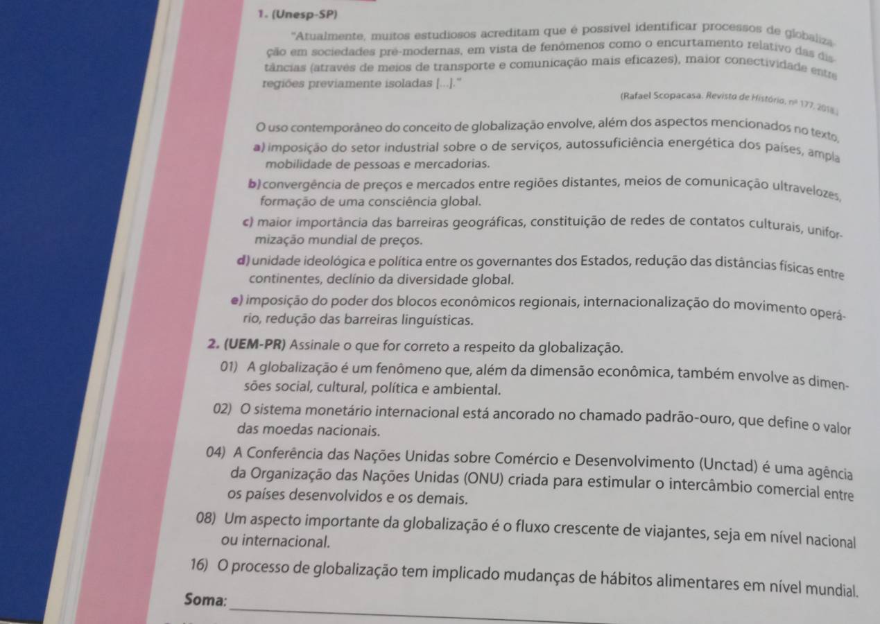 (Unesp-SP)
''Atualmente, muitos estudiosos acreditam que é possível identificar processos de globaliza
ção em sociedades pré-modernas, em vista de fenômenos como o encurtamento relativo das dis
(tâncias (atravês de meios de transporte e comunicação mais eficazes), maior conectividade entre
regiões previamente isoladas [...].''
(Rafael Scopacasa. Revisto de Histório. nº 177, 2018.
O uso contemporâneo do conceito de globalização envolve, além dos aspectos mencionados no texto,
a) imposição do setor industrial sobre o de serviços, autossuficiência energética dos países, ampla
mobilidade de pessoas e mercadorias.
b) convergência de preços e mercados entre regiões distantes, meios de comunicação ultravelozes,
formação de uma consciência global.
c) maior importância das barreiras geográficas, constituição de redes de contatos culturais, unifor-
mização mundial de preços.
d) unidade ideológica e política entre os governantes dos Estados, redução das distâncias físicas entre
continentes, declínio da diversidade global.
e) imposição do poder dos blocos econômicos regionais, internacionalização do movimento operá-
rio, redução das barreiras linguísticas.
2. (UEM-PR) Assinale o que for correto a respeito da globalização.
01) A globalização é um fenômeno que, além da dimensão econômica, também envolve as dimen-
sões social, cultural, política e ambiental.
02) O sistema monetário internacional está ancorado no chamado padrão-ouro, que define o valor
das moedas nacionais.
04) A Conferência das Nações Unidas sobre Comércio e Desenvolvimento (Unctad) é uma agência
da Organização das Nações Unidas (ONU) criada para estimular o intercâmbio comercial entre
os países desenvolvidos e os demais.
08) Um aspecto importante da globalização é o fluxo crescente de viajantes, seja em nível nacional
ou internacional.
16) O processo de globalização tem implicado mudanças de hábitos alimentares em nível mundial.
_
Soma: