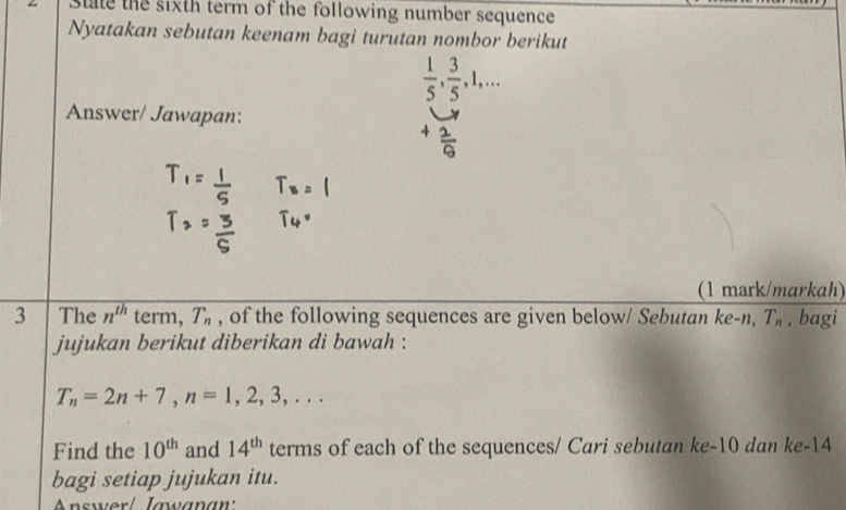 State the sixth term of the following number sequence 
Nyatakan sebutan keenam bagi turutan nombor berikut
 1/5 ,  3/5 , 1,... 
Answer/ Jawapan: 
(1 mark/markah) 
3 The n^(th) term, T_n , of the following sequences are given below/ Sebutan ke-n, T_n , bagi 
jujukan berikut diberikan di bawah :
T_n=2n+7, n=1,2,3,... 
Find the 10^(th) and 14^(th) terms of each of the sequences/ Cari sebutan ke -10 dan ke -14
bagi setiap jujukan itu. 
nswer l Jæwanan