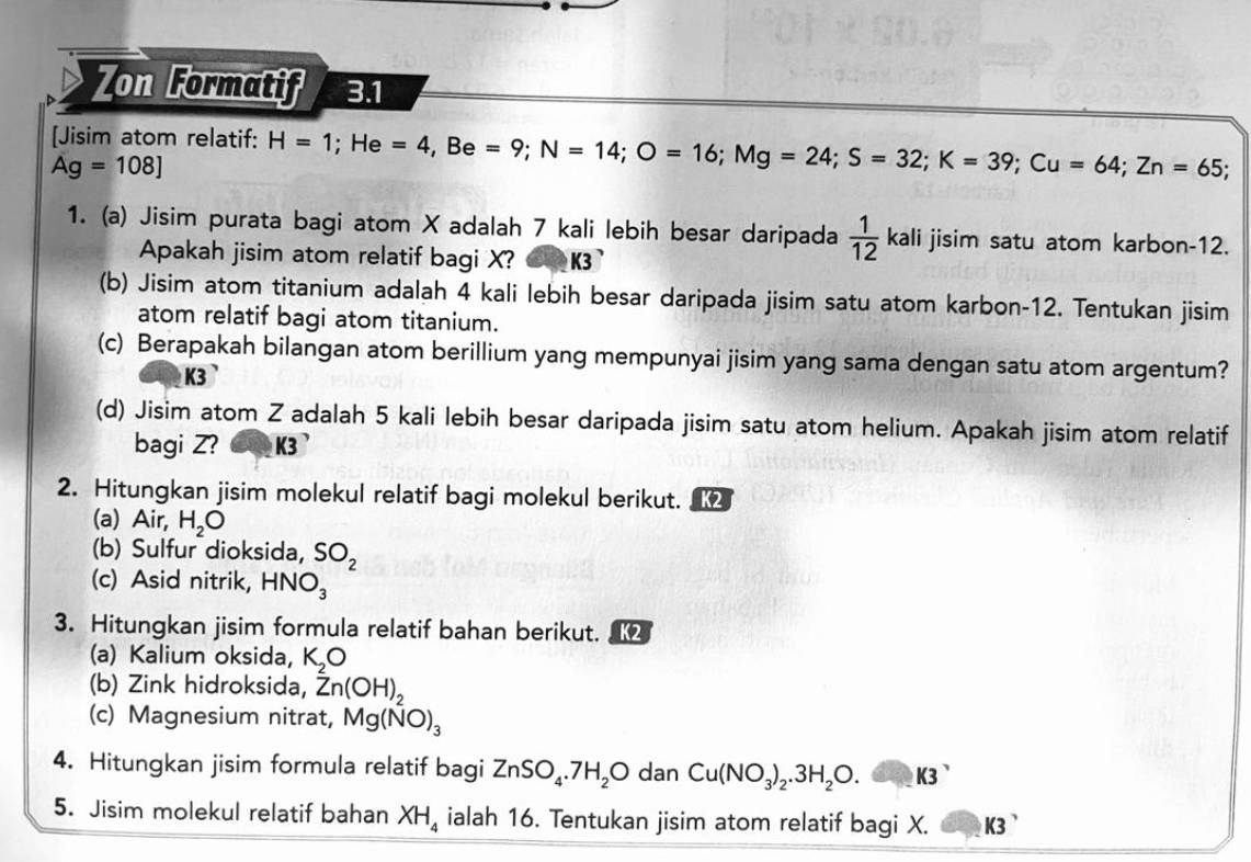 Zon Formatif 3.1 
[Jisim atom relatif: H=1; He =4, Be=9; N=14; O=16; Mg=24; S=32; K=39; Cu=64; Zn=65;
Ag=108]
1. (a) Jisim purata bagi atom X adalah 7 kali lebih besar daripada  1/12  kali jisim satu atom karbon- 12. 
Apakah jisim atom relatif bagi X? K3
(b) Jisim atom titanium adalah 4 kali lebih besar daripada jisim satu atom karbon- 12. Tentukan jisim 
atom relatif bagi atom titanium. 
(c) Berapakah bilangan atom berillium yang mempunyai jisim yang sama dengan satu atom argentum?
K3
(d) Jisim atom Z adalah 5 kali lebih besar daripada jisim satu atom helium. Apakah jisim atom relatif 
bagi Z? K3 ' 
2. Hitungkan jisim molekul relatif bagi molekul berikut. 
(a) Air, H_2O
(b) Sulfur dioksida, SO_2
(c) Asid nitrik, HNO_3
3. Hitungkan jisim formula relatif bahan berikut. K2
(a) Kalium oksida, K_2O
(b) Zink hidroksida, Zn(OH)_2
(c) Magnesium nitrat, Mg(NO)_3
4. Hitungkan jisim formula relatif bagi ZnSO_4.7H_2O dan Cu(NO_3)_2.3H_2O. 6 ∠ K3
5. Jisim molekul relatif bahan XH_4 ialah 16. Tentukan jisim atom relatif bagi X. K3