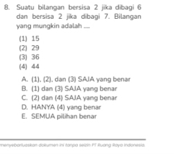 Suatu bilangan bersisa 2 jika dibagi 6
dan bersisa 2 jika dibagi 7. Bilangan
yang mungkin adalah ....
(1) 15
(2) 29
(3) 36
(4) 44
A. (1), (2), dan (3) SAJA yang benar
B. (1) dan (3) SAIA yang benar
C. (2) dan (4) SAJA yang benar
D. HANYA (4) yang benar
E. SEMUA pilihan benar
menyebarluaskon dokumen ini tanpa selzin PT Ruang Raya Indonesia.