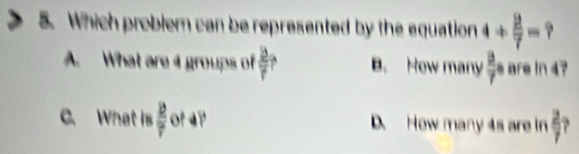 Which problem can be represented by the equation 4/  2/7 =
A. What are 4 groups of  2/r  B. How many  8/7 a are in 4?
C. What is  12/7  of 4? D. How many 4s are in  2/7 