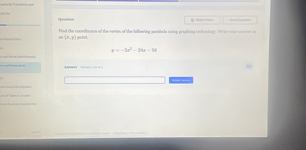 uadratic Functions and
1.00 PM
Question Watch Video Snow Exceptes
Find the coordinates of the vertex of the following parabola using graphing technology. Write yuar answer as
cs Equal to Zero
an (x,y) point.
y=-2x^2-24x-56
ry and Vertux (with Formula)
try and Vertex (with Answer Attampt 1 out of 3
Sulutit Answer
eme Value from Equation
ures of Tabim vs. Graphn
Graph Qualratic Function (No
Lag Sur