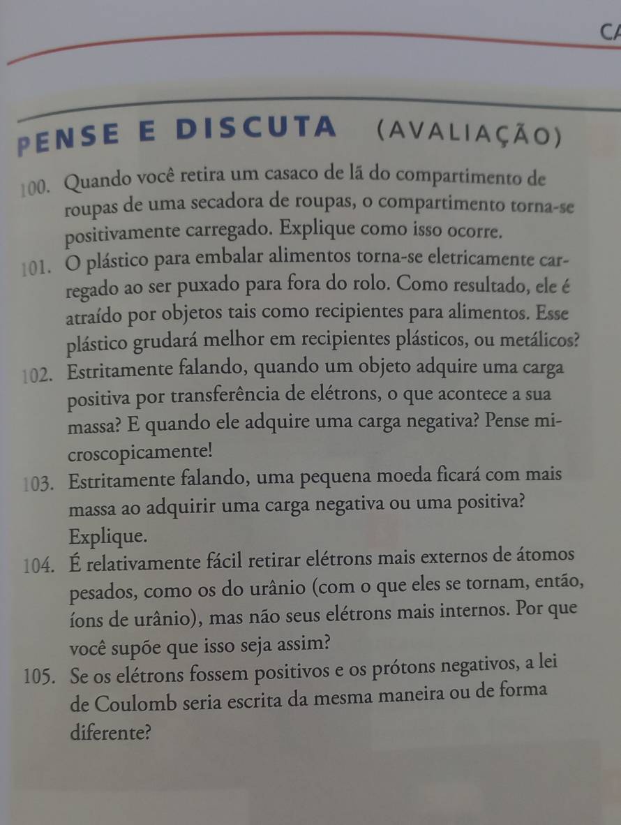 CA 
pense e discuta (avaliação) 
100. Quando você retira um casaco de lã do compartimento de 
roupas de uma secadora de roupas, o compartimento torna-se 
positivamente carregado. Explique como isso ocorre. 
101. O plástico para embalar alimentos torna-se eletricamente car- 
regado ao ser puxado para fora do rolo. Como resultado, ele é 
atraído por objetos tais como recipientes para alimentos. Esse 
plástico grudará melhor em recipientes plásticos, ou metálicos? 
102. Estritamente falando, quando um objeto adquire uma carga 
positiva por transferência de elétrons, o que acontece a sua 
massa? E quando ele adquire uma carga negativa? Pense mi- 
croscopicamente! 
103. Estritamente falando, uma pequena moeda ficará com mais 
massa ao adquirir uma carga negativa ou uma positiva? 
Explique. 
104. É relativamente fácil retirar elétrons mais externos de átomos 
pesados, como os do urânio (com o que eles se tornam, então, 
íons de urânio), mas não seus elétrons mais internos. Por que 
você supõe que isso seja assim? 
105. Se os elétrons fossem positivos e os prótons negativos, a lei 
de Coulomb seria escrita da mesma maneira ou de forma 
diferente?