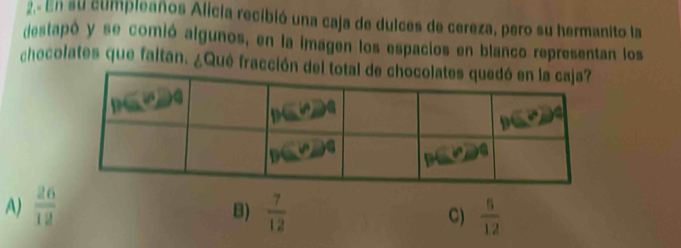 En su cumpleaños Alicia recibió una caja de dulces de cereza, pero su hermanito la
destapó y se comió algunos, en la imagen los espacios en blanco representan los
chocolates que faltan. ¿Qué fracción del total de
A)  26/12   7/12  C)  5/12 
B)