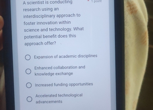 A scientist is conducting 1 point
research using an
interdisciplinary approach to
foster innovation within
science and technology. What
potential benefit does this
approach offer?
Expansion of academic disciplines
Enhanced collaboration and
knowledge exchange
Increased funding opportunities
Accelerated technological
advancements