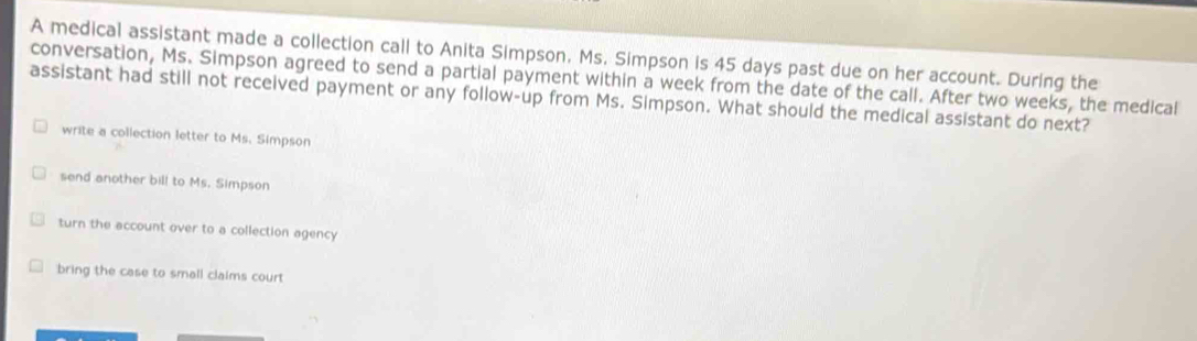 A medical assistant made a collection call to Anita Simpson, Ms. Simpson is 45 days past due on her account. During the
conversation, Ms. Simpson agreed to send a partial payment within a week from the date of the call. After two weeks, the medical
assistant had still not received payment or any follow-up from Ms. Simpson. What should the medical assistant do next?
write a collection letter to Ms. Simpson
send another bill to Ms. Simpson
turn the account over to a collection agency
bring the case to small claims court