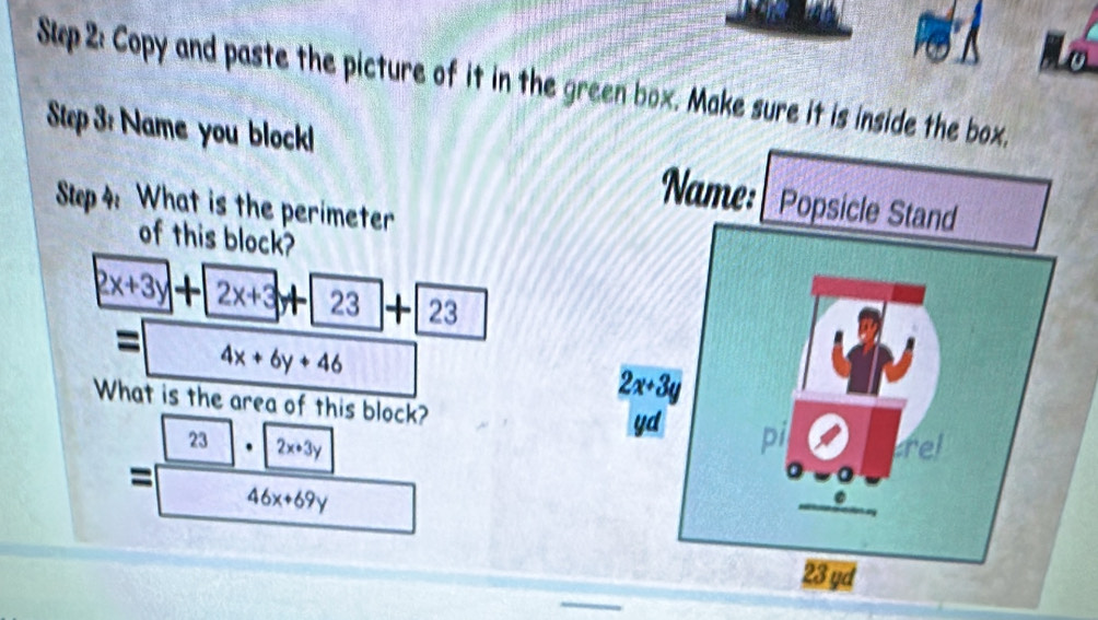 Slp 2: Copy and paste the picture of it in the green box. Make sure it is inside the box.
Step 3: Name you block!
Step 4: What is the perimeter
of this block?
2x+3y + 2x+3 23 + 23
= 4x+6y+46
What is the area of this block?
23 . 2x+3y
=
46x+69y