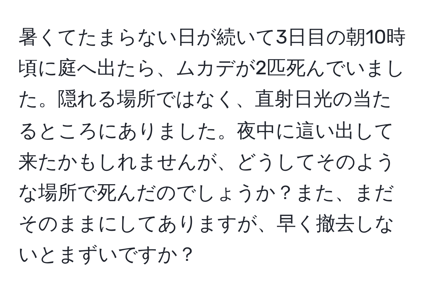 暑くてたまらない日が続いて3日目の朝10時頃に庭へ出たら、ムカデが2匹死んでいました。隠れる場所ではなく、直射日光の当たるところにありました。夜中に這い出して来たかもしれませんが、どうしてそのような場所で死んだのでしょうか？また、まだそのままにしてありますが、早く撤去しないとまずいですか？