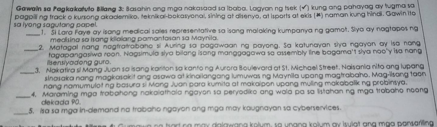 Gawain sa Pagkakatuto Bilang 3: Basahin ang mga nakasaad sa ibaba. Lagyan ng tsek (√) kung ang pahayag ay tugma sa 
pagpiling track o kursong akademiko, teknikal-bokasyonal, sining at disenyo, at isports at ekis (#) naman kung hindi. Gawin ito 
sa lyong sagutang papel. 
_1. Si Lara Faye ay isang medical sales representative sa isang malaking kumpanya ng gamot. Siya ay nagtapos ng 
medisina sa isang kilalang pamantasan sa Maynila. 
_2, Matagal nang nagtratrabaho si Auring sa pagawaan ng payong. Sa katunayan siya ngayon ay isa nang 
tagapangasiwa roon. Nagsimula siya bilang isang manggagawa sa assembly line bagama't siya noo'y isa nang 
lisensiyadong guro. 
_3, Nakatira sl Mang Juan sa isang kariton sa kanto ng Aurora Boulevard at St. Michael Street, Naisanla nito ang lupang 
sinasaka nang magkasakit ang asawa at kinailangang lumuwas ng Maynila upang magtrabaho. Mag-iisang taon 
nang namumulot ng basura si Mang Juan para kumita at makaipon upang muling makabalik ng probinsya. 
_4. Maraming mga trabahong nakalathala ngayon sa peryodiko ang wala pa sa listahan ng mga trabaho noong 
dekada 90. 
_5, Isa sa mga in-demand na trabaho ngayon ang mga may kaugnayan sa cyberservices. 
a art na may dalawana kolum, sa unana kolum ay isulat ang mạa pansariling