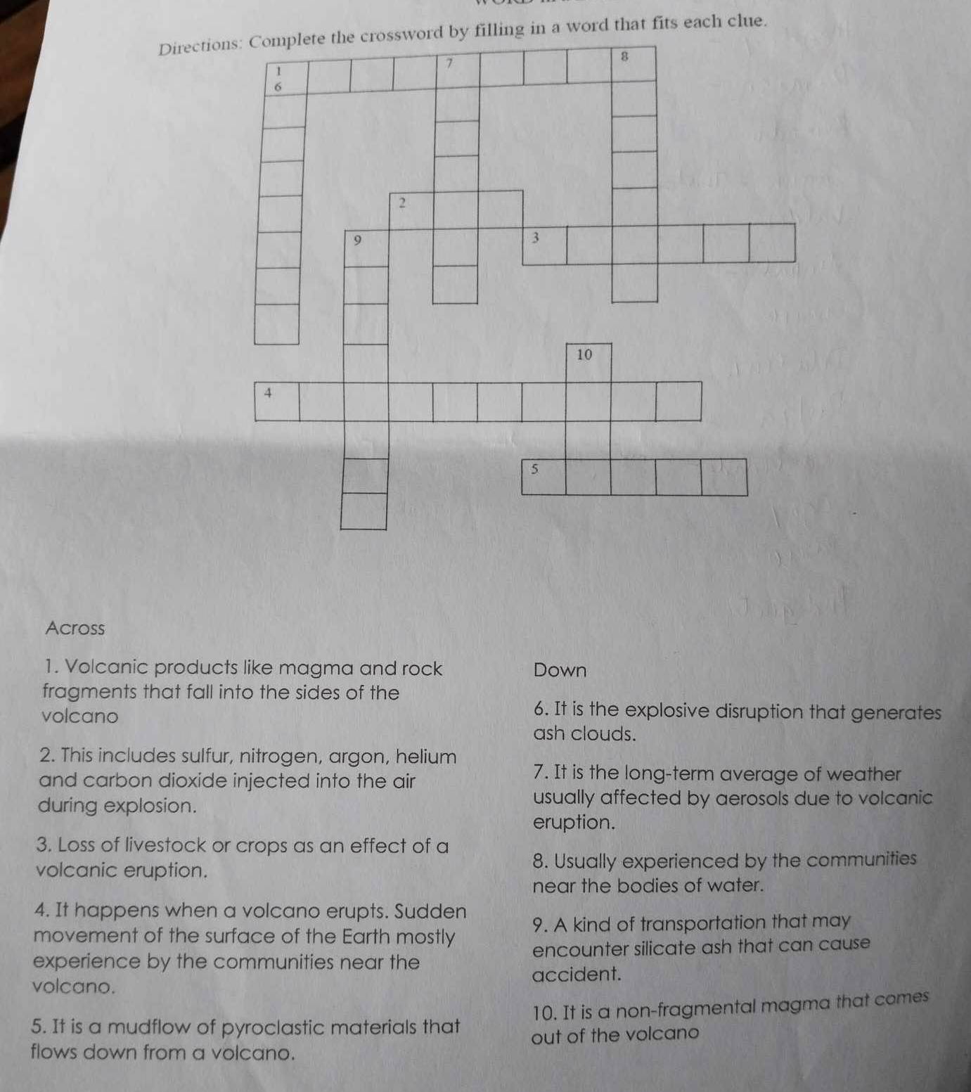 Directling in a word that fits each clue. 
Across 
1. Volcanic products like magma and rock Down 
fragments that fall into the sides of the 
volcano 
6. It is the explosive disruption that generates 
ash clouds. 
2. This includes sulfur, nitrogen, argon, helium 
and carbon dioxide injected into the air 
7. It is the long-term average of weather 
during explosion. 
usually affected by aerosols due to volcanic 
eruption. 
3. Loss of livestock or crops as an effect of a 
volcanic eruption. 8. Usually experienced by the communities 
near the bodies of water. 
4. It happens when a volcano erupts. Sudden 
9. A kind of transportation that may 
movement of the surface of the Earth mostly 
experience by the communities near the encounter silicate ash that can cause 
volcano. accident. 
5. It is a mudflow of pyroclastic materials that 10. It is a non-fragmental magma that comes 
flows down from a volcano. out of the volcano
