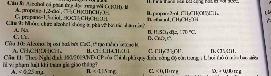 Alcohol có phản ứng đặc trưng với Cu(OH)_2 là D. hình thành liên kết cộng hoa trị với nước,
A. propane -1, 2 -diol, CH_3CH(OH)CH_2OH. B. propan- 2-ol, CH_3CH(OH)CH_3. Câu
C. propane- 1, 3 -diol, HOCH_2CH_2CH_2OH. D. ethanol, CH_3CH_2OH. 
Th
Câu 9: Nhóm chức alcohol không bị phá vỡ bởi tác nhân nào?
A. Na. đặc, 170°C. 
B. H_2SO_4
C. Cu. D. CuO, t°. 
Câu 10: Alcohol bị oxi hoá bởi CuO, t° tạo thành ketone là
A. CH_3CH(OH)CH_3. B. CH_3CH_2CH_2OH. C. CH_3CH_2OH. D. CH_3OH. 
Câu 11: Theo Nghị định 100/2019/NĐ-CP của Chính phủ quy định, nồng độ cồn trong 1 L hơi thở ở mức bao nhiêu
là vi phạm luật khi tham gia giao thông?
A. <0,25mg. B. <0</tex>, 15mg. C. <0</tex>, 10mg. D. 0,00mg.