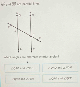 overleftrightarrow NP and overleftrightarrow QS are parallel lines.
Which angles are alternate interior angles?
∠ QRO and ∠ SRO ∠ QRO and ∠ NOM
∠ QRO and ∠ POR ∠ QRO and ∠ QRT