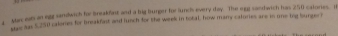 a ar eals an egg sandwich for Breakfast and a big burger for unchs every day. The egg sandwich has 250 calories. B 
Hes sas $.250 calories for breakfast and lunch for the week in total, how many calories are is one tog burger